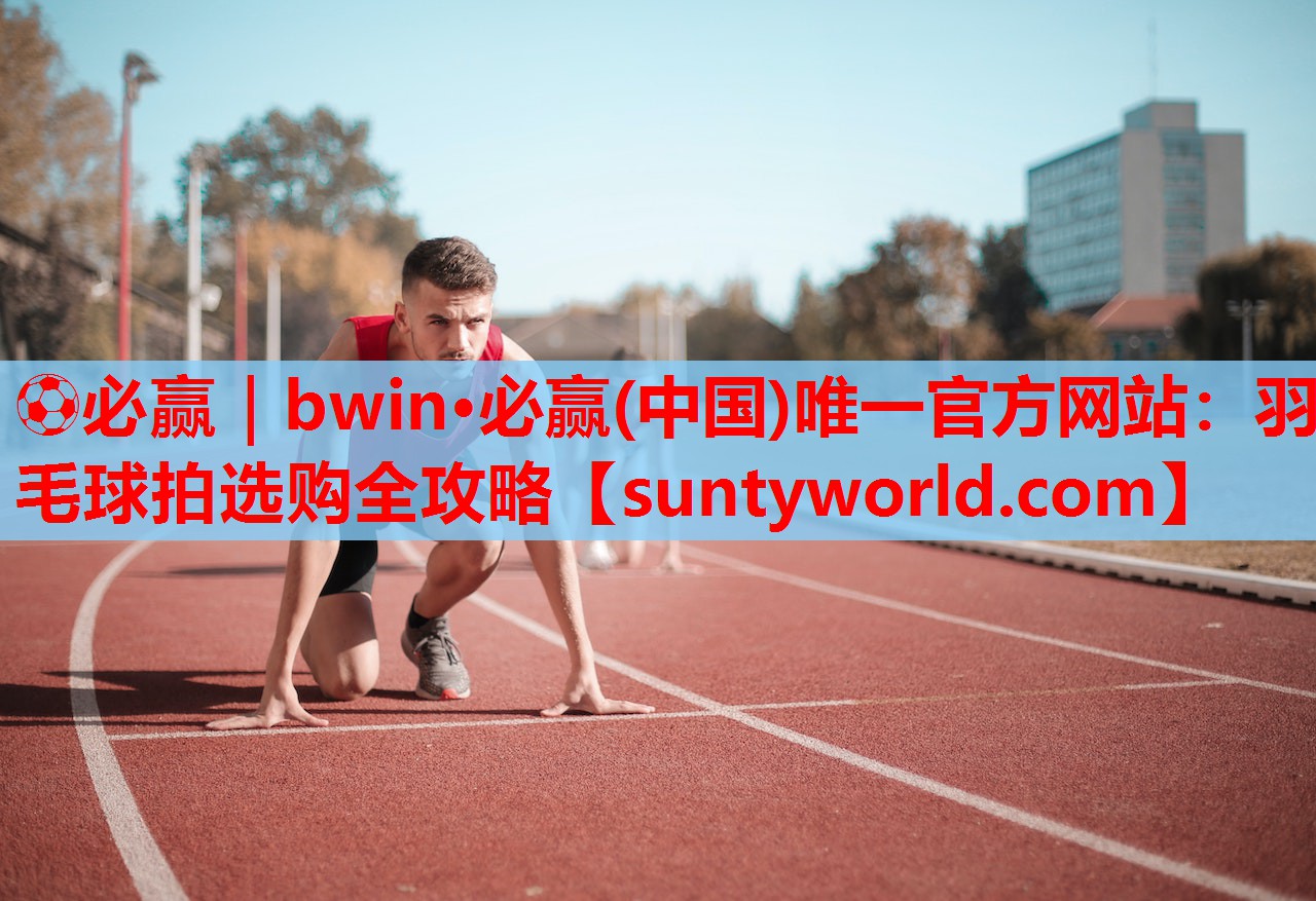 ⚽必赢｜bwin·必赢(中国)唯一官方网站：羽毛球拍选购全攻略
